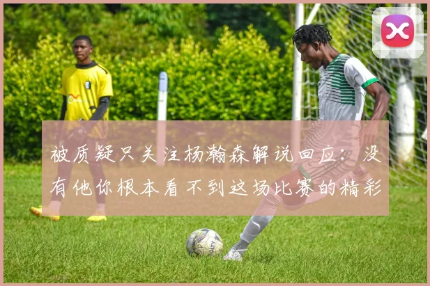 被质疑只关注杨瀚森解说回应：没有他你根本看不到这场比赛的精彩