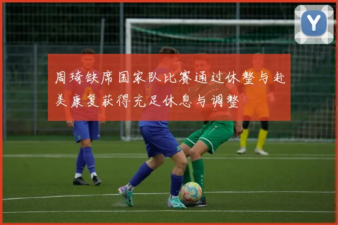 周琦缺席国家队比赛通过休整与赴美康复获得充足休息与调整
