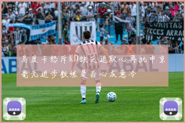 乌度卡怒斥KD缺乏进取心再批申京毫无进步教练是否心灰意冷