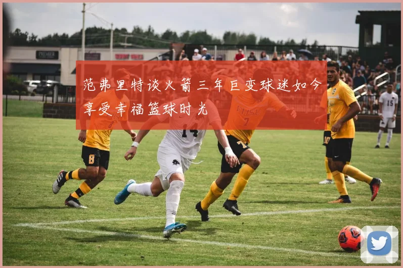 范弗里特谈火箭三年巨变球迷如今享受幸福篮球时光