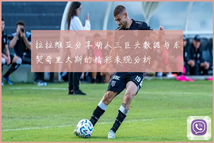 拉拉维亚分享湖人三巨头数据与东契奇里夫斯的精彩表现分析