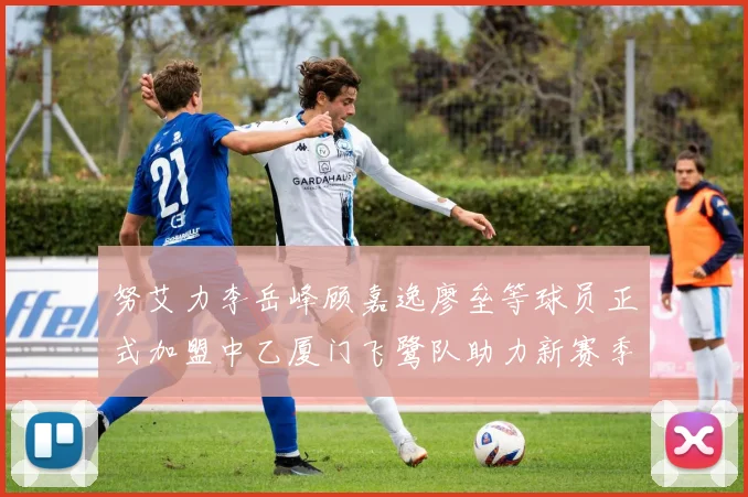 努艾力李岳峰顾嘉逸廖垒等球员正式加盟中乙厦门飞鹭队助力新赛季