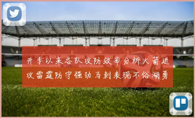开季以来各队攻防效率分析火箭进攻雷霆防守强劲马刺表现不俗湖勇船均处中游