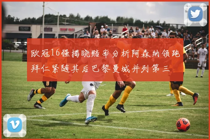 欧冠16强揭晓赔率分析阿森纳领跑拜仁紧随其后巴黎曼城并列第三