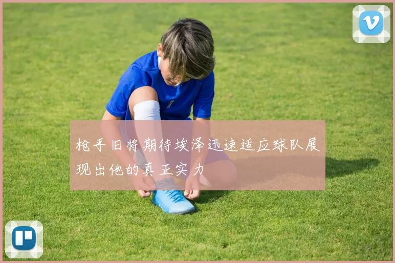枪手旧将期待埃泽迅速适应球队展现出他的真正实力