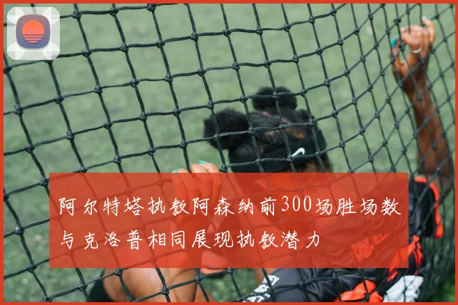 阿尔特塔执教阿森纳前300场胜场数与克洛普相同展现执教潜力