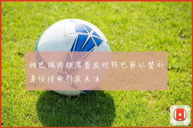 姆巴佩将缺席首发对阵巴萨以替补身份待命引发关注