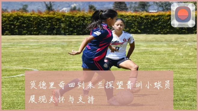 莫德里奇回到米兰探望青训小球员展现关怀与支持