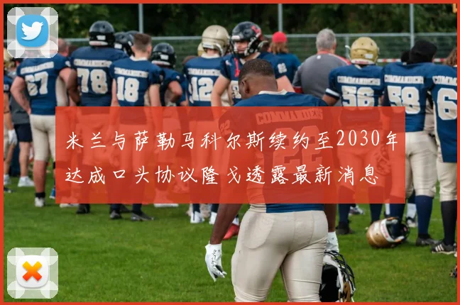 米兰与萨勒马科尔斯续约至2030年达成口头协议隆戈透露最新消息