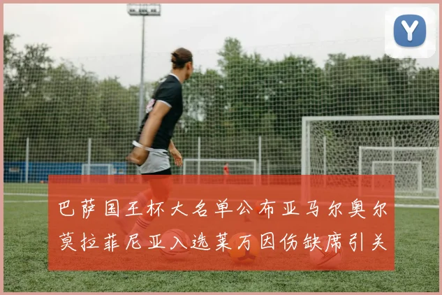 巴萨国王杯大名单公布亚马尔奥尔莫拉菲尼亚入选莱万因伤缺席引关注