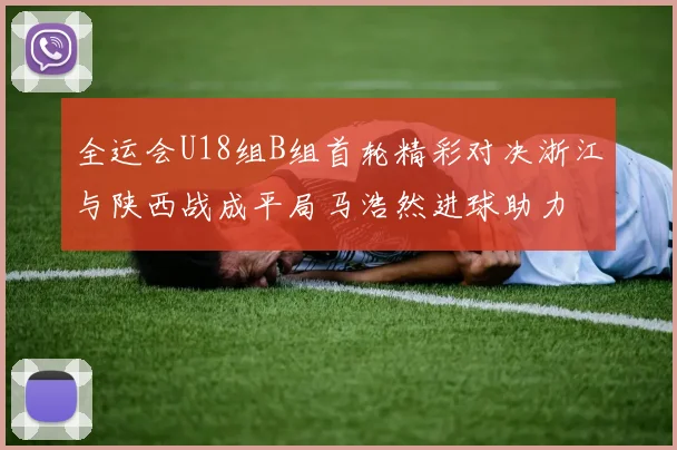 全运会U18组B组首轮精彩对决浙江与陕西战成平局马浩然进球助力