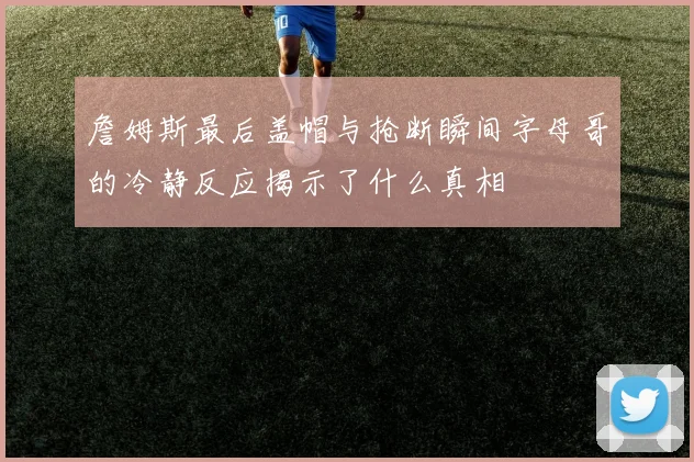 詹姆斯最后盖帽与抢断瞬间字母哥的冷静反应揭示了什么真相