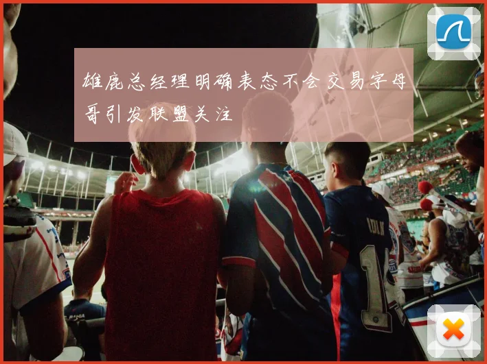 雄鹿总经理明确表态不会交易字母哥引发联盟关注