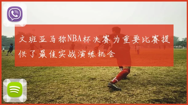 文班亚马称NBA杯决赛为重要比赛提供了最佳实战演练机会